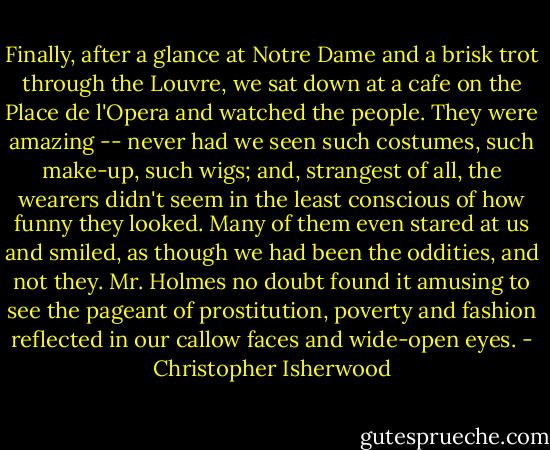Finally, after a glance at Notre Dame and a brisk trot through the Louvre, we sat down at a cafe on the Place de l'Opera and watched the people. They were amazing -- never had we seen such costumes, such make-up, such wigs; and, strangest of all, the wearers didn't seem in the least conscious of how funny they looked. Many of them even stared at us and smiled, as though we had been the oddities, and not they. Mr. Holmes no doubt found it amusing to see the pageant of prostitution, poverty and fashion reflected in our callow faces and wide-open eyes. - Christopher Isherwood
