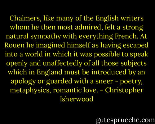 Chalmers, like many of the English writers whom he then most admired, felt a strong natural sympathy with everything French. At Rouen he imagined himself as having escaped into a world in which it was possible to speak openly and unaffectedly of all those subjects which in England must be introduced by an apology or guarded with a sneer - poetry, metaphysics, romantic love. - Christopher Isherwood