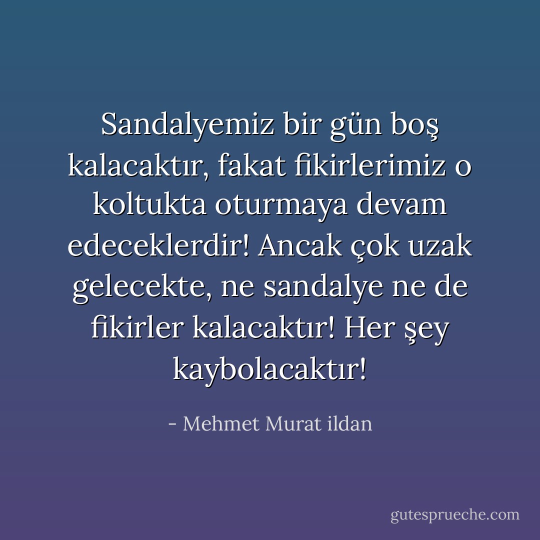 Sandalyemiz bir gün boş kalacaktır, fakat fikirlerimiz o koltukta oturmaya devam edeceklerdir! Ancak çok uzak gelecekte, ne sandalye ne de fikirler kalacaktır! Her şey kaybolacaktır! - Mehmet Murat ildan
