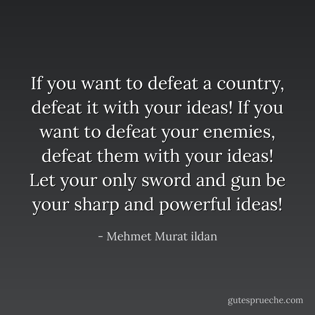 If you want to defeat a country, defeat it with your ideas! If you want to defeat your enemies, defeat them with your ideas! Let your only sword and gun be your sharp and powerful ideas! - Mehmet Murat ildan