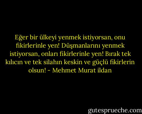 Eğer bir ülkeyi yenmek istiyorsan, onu fikirlerinle yen! Düşmanlarını yenmek istiyorsan, onları fikirlerinle yen! Bırak tek kılıcın ve tek silahın keskin ve güçlü fikirlerin olsun! - Mehmet Murat ildan