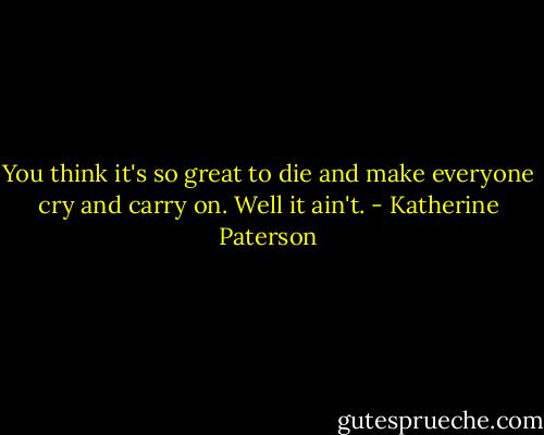 You think it's so great to die and make everyone cry and carry on. Well it ain't. - Katherine Paterson