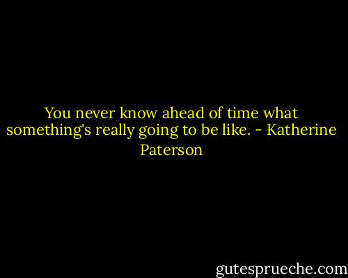 You never know ahead of time what something's really going to be like. - Katherine Paterson