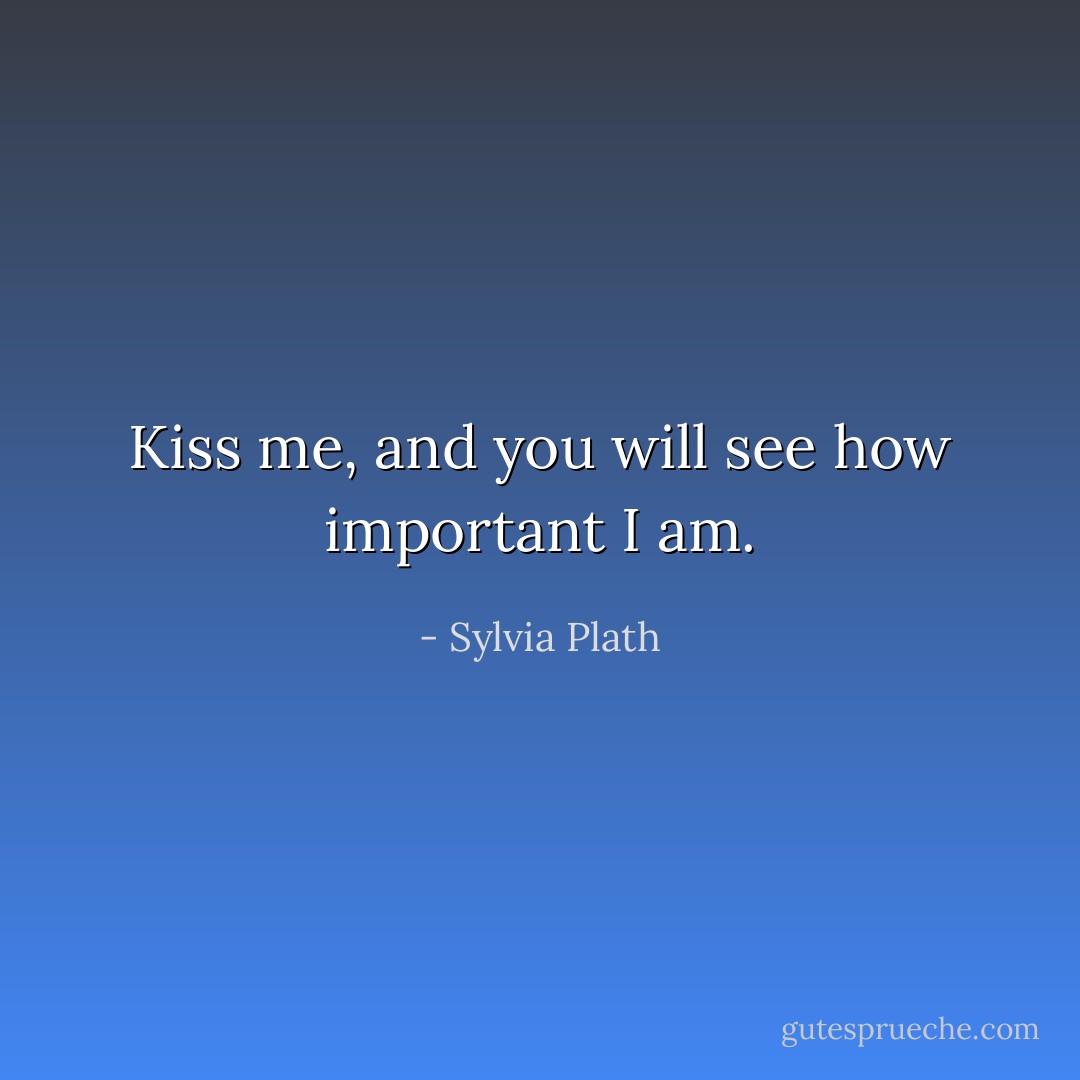 Kiss me, and you will see how important I am. - Sylvia Plath