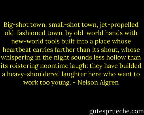 Big-shot town, small-shot town, jet-propelled old-fashioned town, by old-world hands with new-world tools built into a place whose heartbeat carries farther than its shout, whose whispering in the night sounds less hollow than its roistering noontime laugh: they have builded a heavy-shouldered laughter here who went to work too young. - Nelson Algren