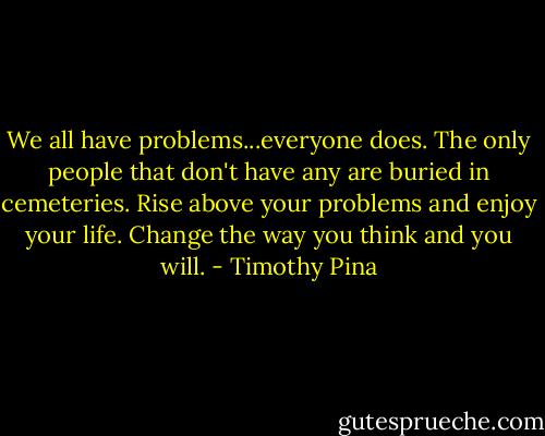 We all have problems...everyone does.<br />The only people that don't have any are buried in cemeteries. Rise above your problems and enjoy your life. Change the way you think and you will. - Timothy Pina