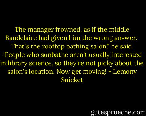 The manager frowned, as if the middle Baudelaire had given him the wrong answer.<br /><br />That's the rooftop bathing salon," he said. "People who sunbathe aren't usually interested in library science, so they're not picky about the salon's location. Now get moving! - Lemony Snicket