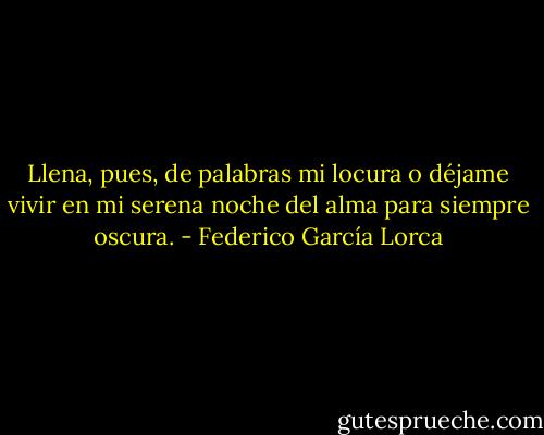 Llena, pues, de palabras mi locura<br />o déjame vivir en mi serena<br />noche del alma para siempre oscura. - Federico García Lorca