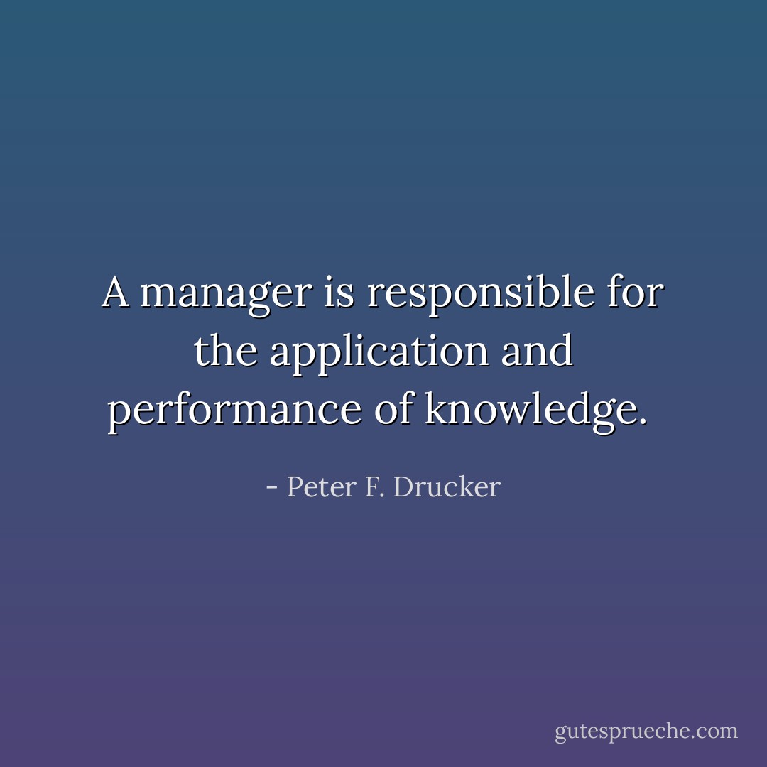 A manager is responsible for the application and performance of knowledge.  - Peter F. Drucker