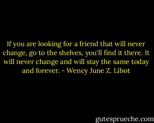 If you are looking for a friend that will never change, go to the shelves, you'll find it there. It will never change and will stay the same today and forever. - Wency June Z. Libot
