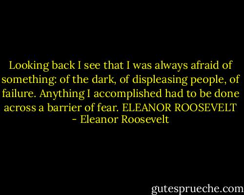 Looking back I see that I was always afraid of something: of the dark, of displeasing people, of failure. Anything I accomplished had to be done across a barrier of fear. ELEANOR ROOSEVELT - Eleanor Roosevelt