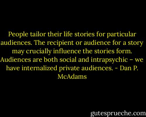 People tailor their life stories for particular audiences. The recipient or audience for a story may crucially influence the stories form. Audiences are both social and intrapsychic – we have internalized private audiences. - Dan P. McAdams