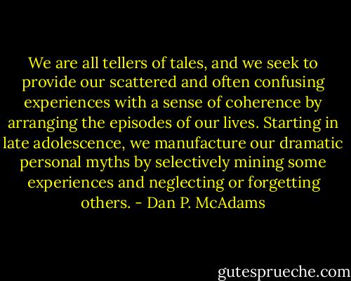We are all tellers of tales, and we seek to provide our scattered and often confusing experiences with a sense of coherence by arranging the episodes of our lives. Starting in late adolescence, we manufacture our dramatic personal myths by selectively mining some experiences and neglecting or forgetting others. - Dan P. McAdams