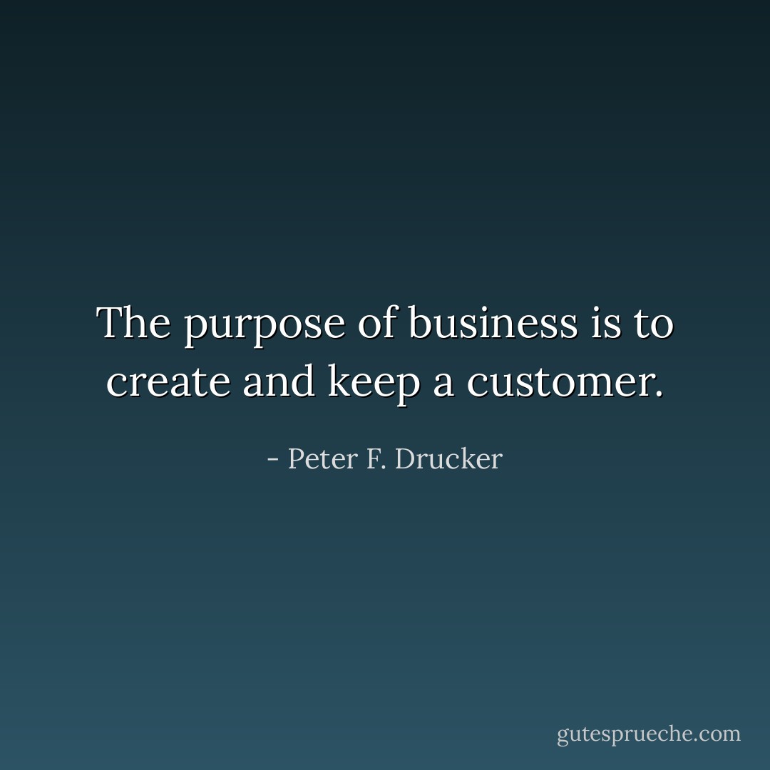The purpose of business is to create and keep a customer. - Peter F. Drucker