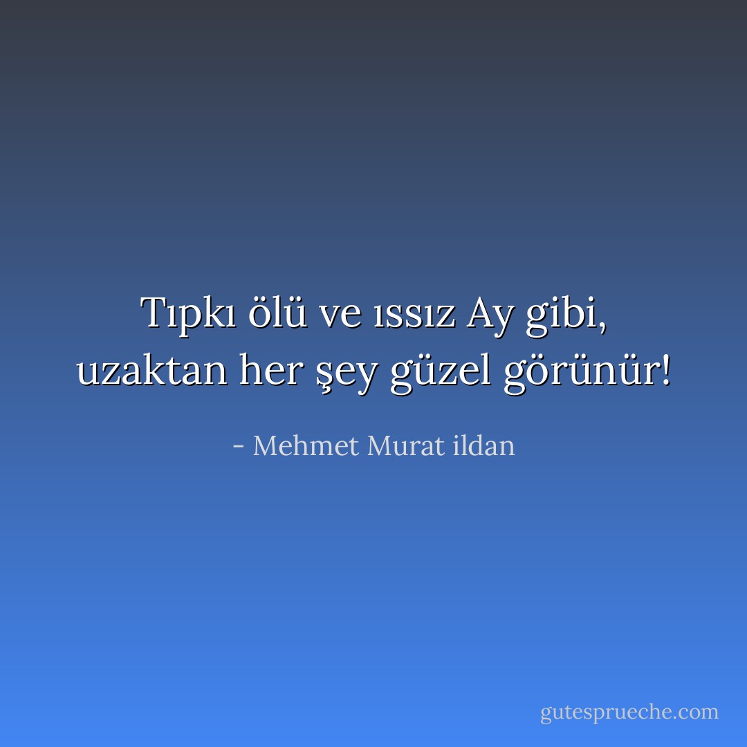 Tıpkı ölü ve ıssız Ay gibi, uzaktan her şey güzel görünür! - Mehmet Murat ildan