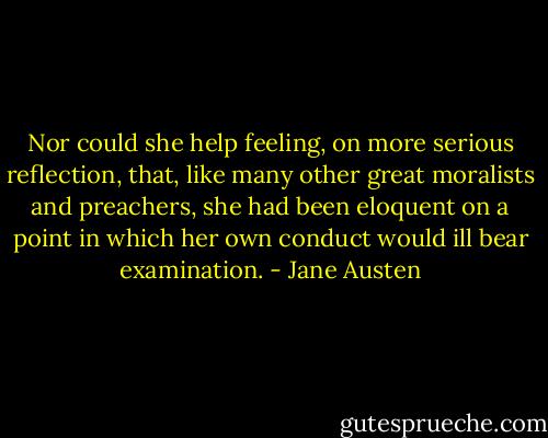 Nor could she help feeling, on more serious reflection, that, like many other great moralists and preachers, she had been eloquent on a point in which her own conduct would ill bear examination. - Jane Austen