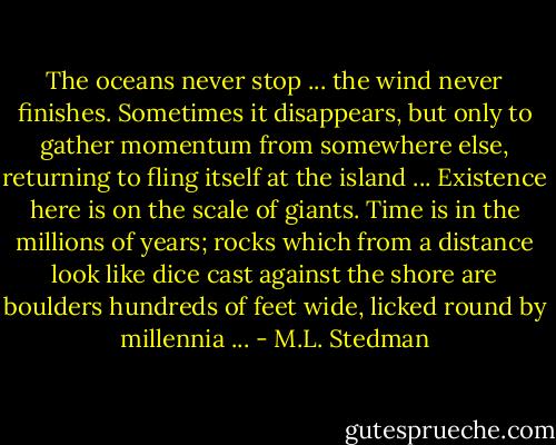The oceans never stop ... the wind never finishes. Sometimes it disappears, but only to gather momentum from somewhere else, returning to fling itself at the island ... Existence here is on the scale of giants. Time is in the millions of years; rocks which from a distance look like dice cast against the shore are boulders hundreds of feet wide, licked round by millennia ... - M.L. Stedman