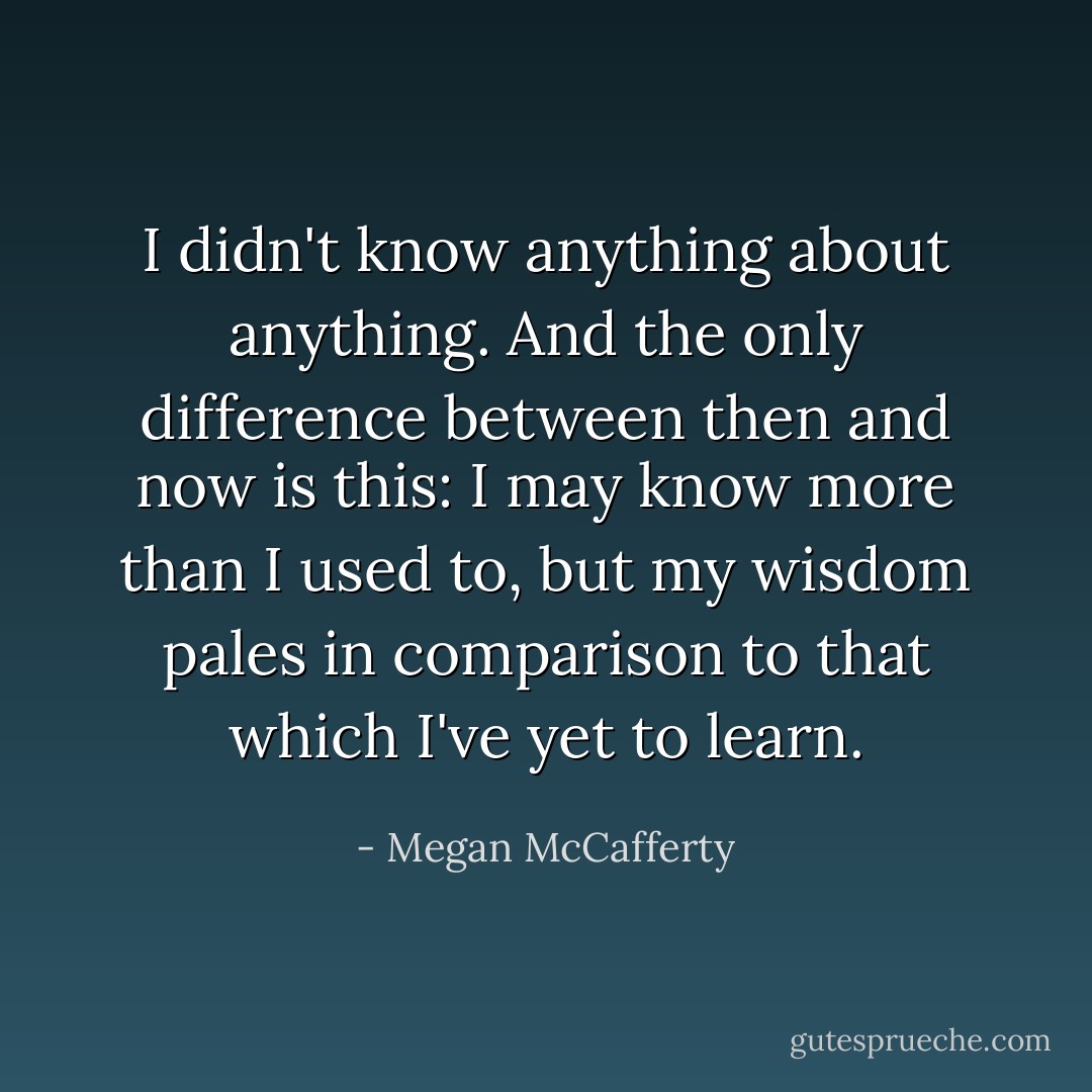 I didn't know anything about anything. And the only difference between then and now is this: I may know more than I used to, but my wisdom pales in comparison to that which I've yet to learn. - Megan McCafferty