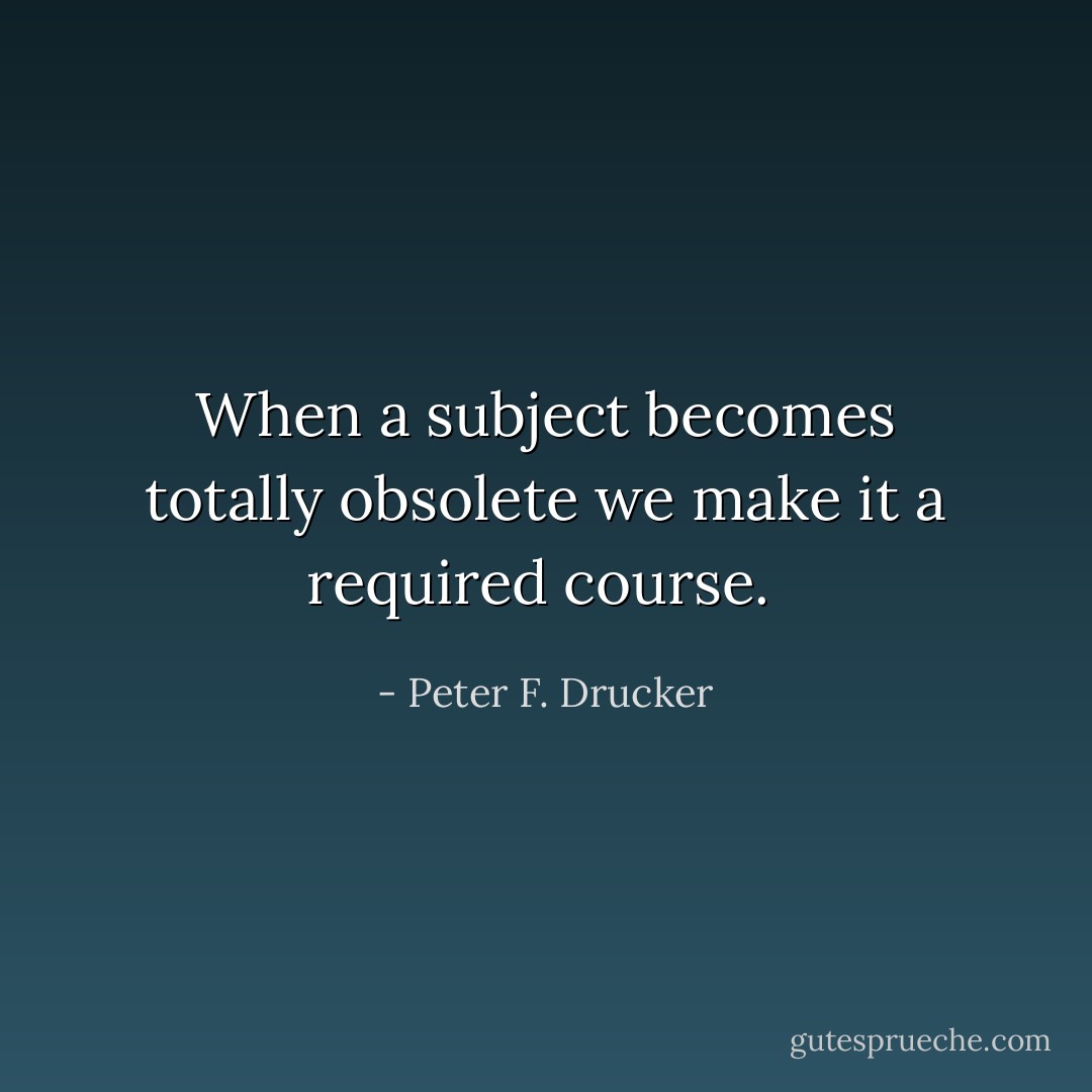 When a subject becomes totally obsolete we make it a required course.  - Peter F. Drucker