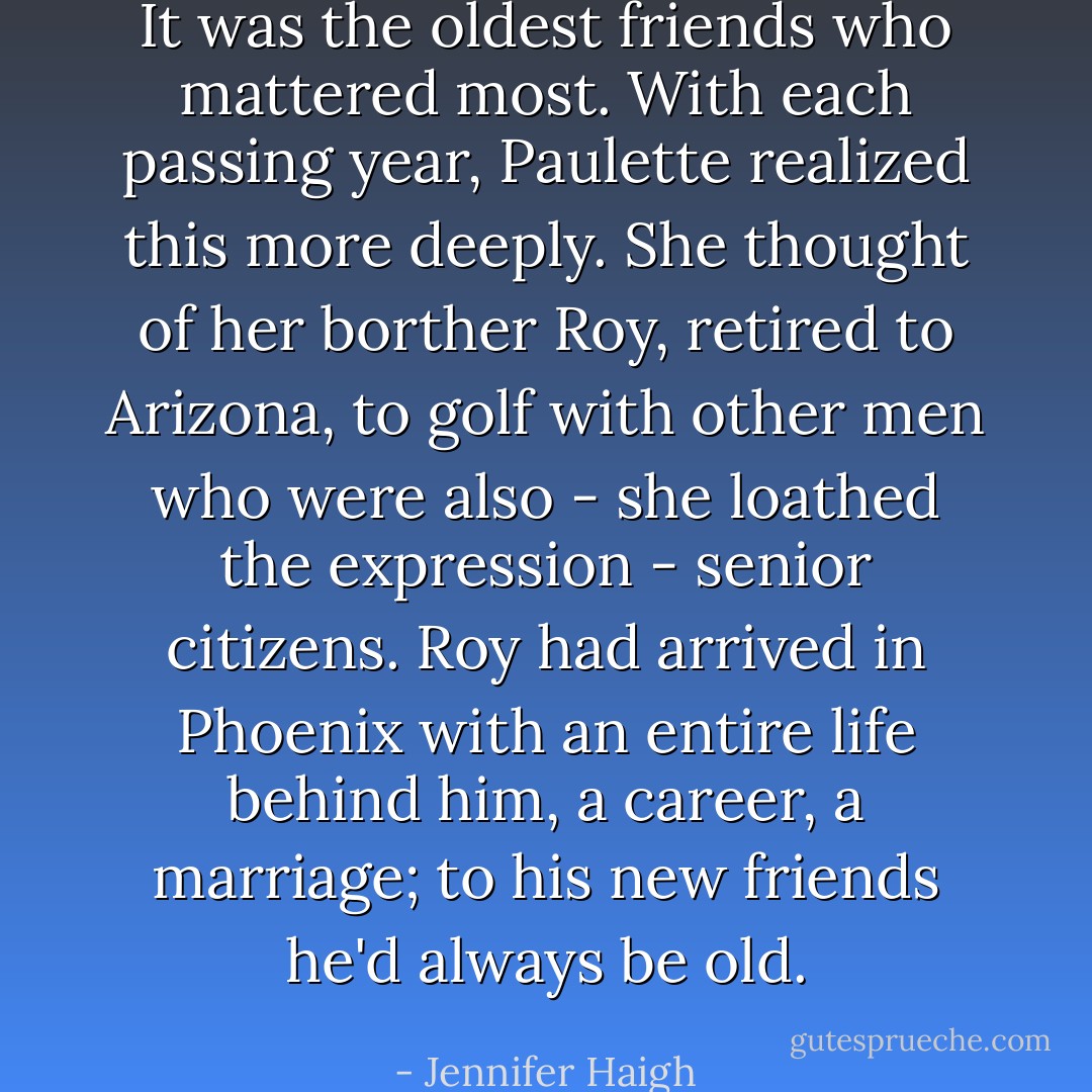 It was the oldest friends who mattered most. With each passing year, Paulette realized this more deeply. She thought of her borther Roy, retired to Arizona, to golf with other men who were also - she loathed the expression - senior citizens. Roy had arrived in Phoenix with an entire life behind him, a career, a marriage; to his new friends he'd always be old. - Jennifer Haigh