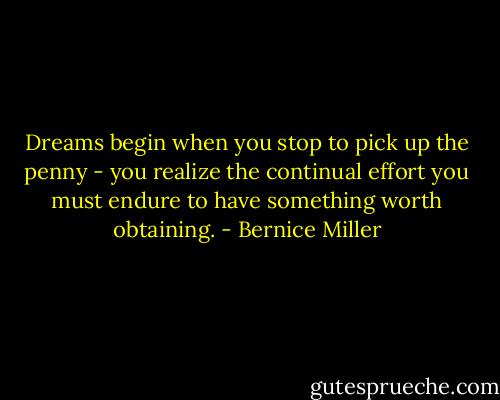 Dreams begin when you stop to pick up the penny - you realize the continual effort you must endure to have something worth obtaining. - Bernice Miller