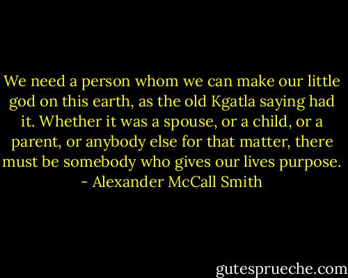 We need a person whom we can make our little god on this earth, as the old Kgatla saying had it. Whether it was a spouse, or a child, or a parent, or anybody else for that matter, there must be somebody who gives our lives purpose. - Alexander McCall Smith