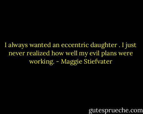 I always wanted an eccentric daughter . I just never realized how well my evil plans were working. - Maggie Stiefvater