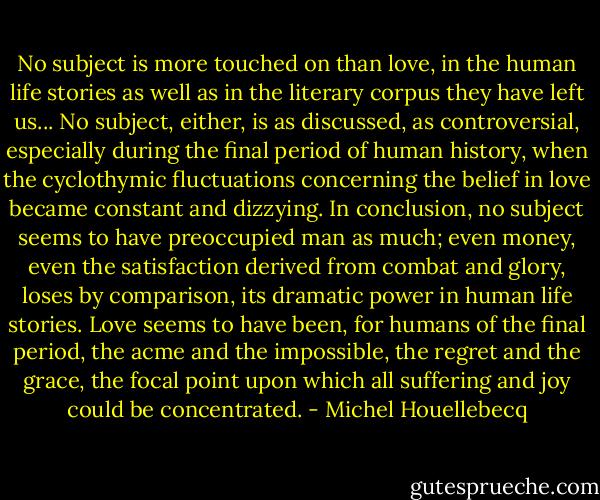 No subject is more touched on than love, in the human life stories as well as in the literary corpus they have left us... No subject, either, is as discussed, as controversial, especially during the final period of human history, when the cyclothymic fluctuations concerning the belief in love became constant and dizzying. In conclusion, no subject seems to have preoccupied man as much; even money, even the satisfaction derived from combat and glory, loses by comparison, its dramatic power in human life stories. Love seems to have been, for humans of the final period, the acme and the impossible, the regret and the grace, the focal point upon which all suffering and joy could be concentrated. - Michel Houellebecq