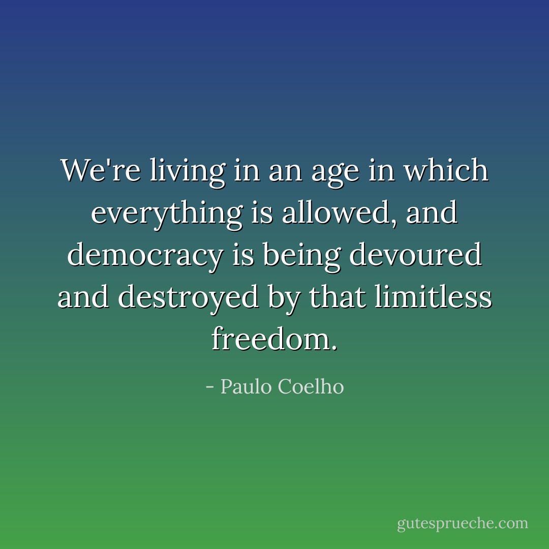 We're living in an age in which everything is allowed, and democracy is being devoured and destroyed by that limitless freedom. - Paulo Coelho