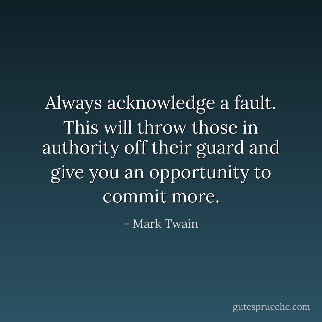 Always acknowledge a fault. This will throw those in authority off their guard and give you an opportunity to commit more. - Mark Twain