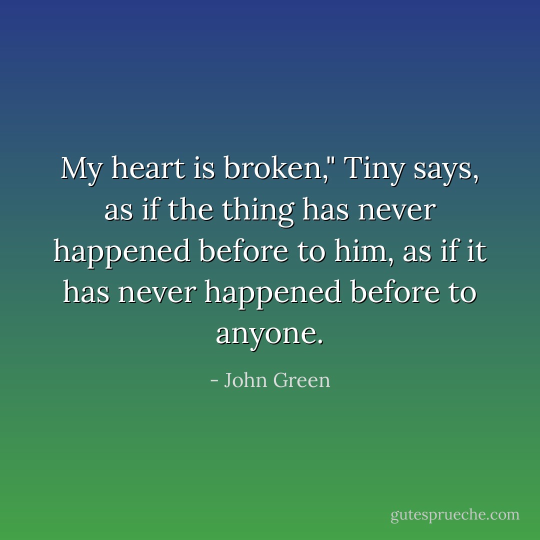 My heart is broken," Tiny says, as if the thing has never happened before to him, as if it has never happened before to anyone. - John Green