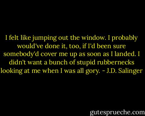 I felt like jumping out the window. I probably would've done it, too, if I'd been sure somebody'd cover me up as soon as I landed. I didn't want a bunch of stupid rubbernecks looking at me when I was all gory. - J.D. Salinger