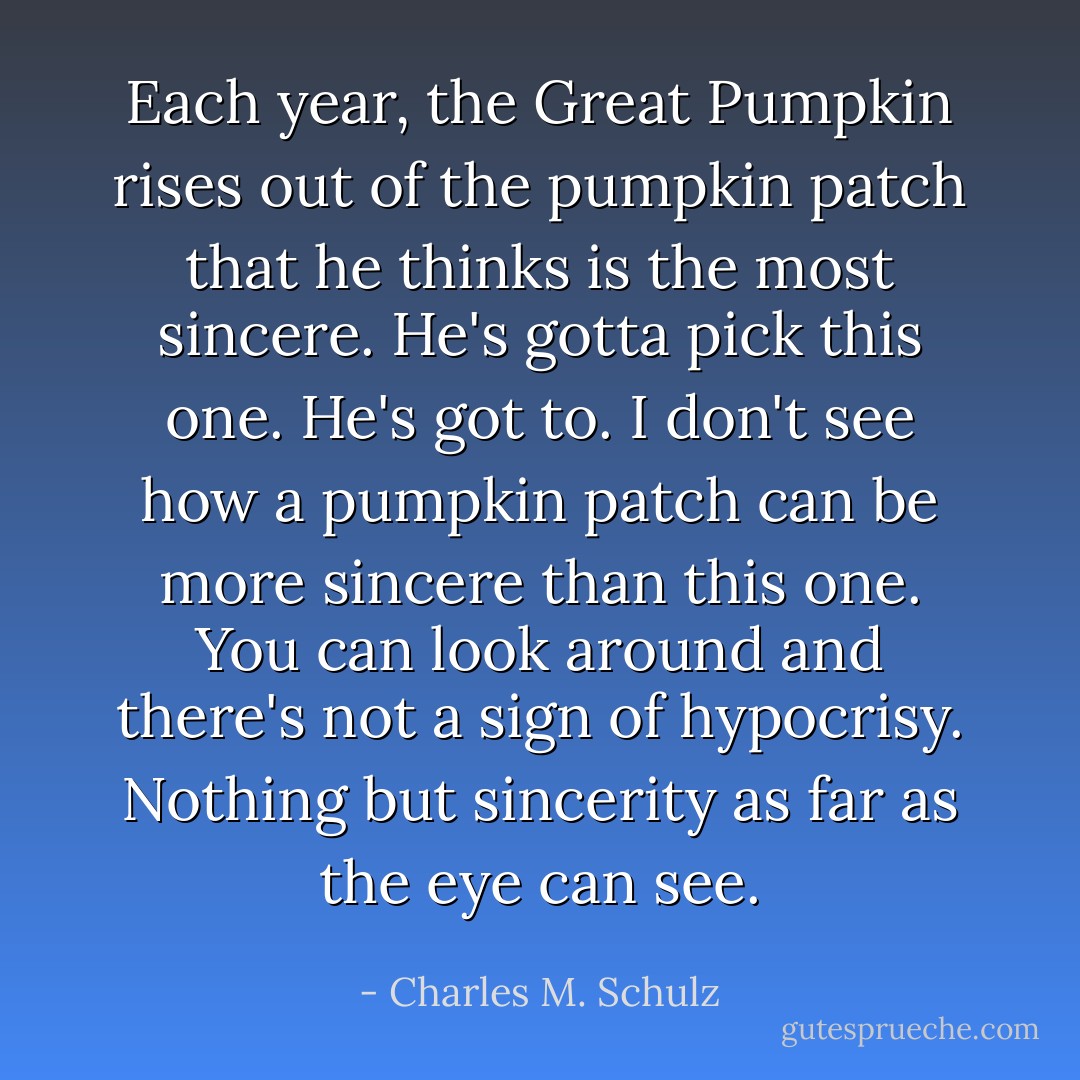 Each year, the Great Pumpkin rises out of the pumpkin patch that he thinks is the most sincere. He's gotta pick this one. He's got to. I don't see how a pumpkin patch can be more sincere than this one. You can look around and there's not a sign of hypocrisy. Nothing but sincerity as far as the eye can see. - Charles M. Schulz