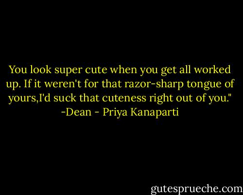 You look super cute when you get all worked up. If it weren't for that razor-sharp tongue of yours,I'd suck that cuteness right out of you." -Dean - Priya Kanaparti
