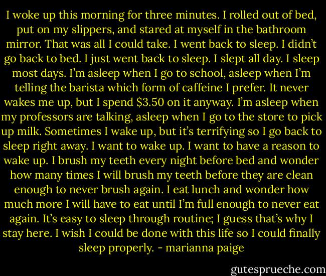 I woke up this morning for three minutes. I rolled out of bed, put on my slippers, and stared at myself in the bathroom mirror. That was all I could take. I went back to sleep. I didn’t go back to bed. I just went back to sleep. I slept all day. I sleep most days. I’m asleep when I go to school, asleep when I’m telling the barista which form of caffeine I prefer. It never wakes me up, but I spend $3.50 on it anyway. I’m asleep when my professors are talking, asleep when I go to the store to pick up milk. Sometimes I wake up, but it’s terrifying so I go back to sleep right away. I want to wake up. I want to have a reason to wake up.<br />I brush my teeth every night before bed and wonder how many times I will brush my teeth before they are clean enough to never brush again. I eat lunch and wonder how much more I will have to eat until I’m full enough to never eat again. It’s easy to sleep through routine; I guess that’s why I stay here. I wish I could be done with this life so I could finally sleep properly. - marianna paige