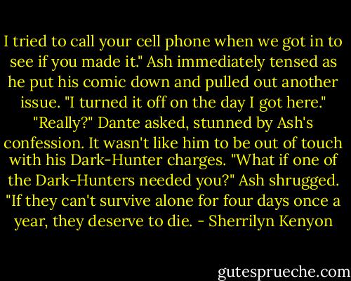 I tried to call your cell phone when we got in to see if you made it."<br />Ash immediately tensed as he put his comic down and pulled out another issue. "I turned it off on the day I got here."<br />"Really?" Dante asked, stunned by Ash's confession. It wasn't like him to be out of touch with his Dark-Hunter charges. "What if one of the Dark-Hunters needed you?"<br />Ash shrugged. "If they can't survive alone for four days once a year, they deserve to die. - Sherrilyn Kenyon