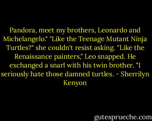 Pandora, meet my brothers, Leonardo and Michelangelo."<br />"Like the Teenage Mutant Ninja Turtles?" she couldn't resist asking.<br />"Like the Renaissance painters," Leo snapped. He exchanged a snarl with his twin brother. "I seriously hate those damned turtles. - Sherrilyn Kenyon