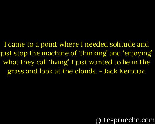 I came to a point where I needed solitude and just stop the machine of ‘thinking’ and ‘enjoying’ what they call ‘living’, I just wanted to lie in the grass and look at the clouds. - Jack Kerouac
