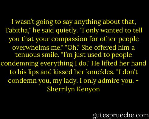 I wasn’t going to say anything about that, Tabitha," he said quietly. "I only wanted to tell you that your compassion for other people overwhelms me."<br />"Oh." She offered him a tenuous smile. "I’m just used to people condemning everything I do."<br />He lifted her hand to his lips and kissed her knuckles. "I don’t condemn you, my lady. I only admire you. - Sherrilyn Kenyon
