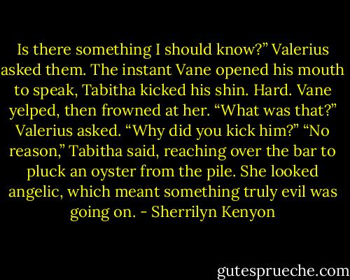 Is there something I should know?” Valerius asked them.<br />The instant Vane opened his mouth to speak, Tabitha kicked his shin. Hard.<br />Vane yelped, then frowned at her.<br />“What was that?” Valerius asked. “Why did you kick him?”<br />“No reason,” Tabitha said, reaching over the bar to pluck an oyster from the pile. She looked angelic, which meant something truly evil was going on. - Sherrilyn Kenyon