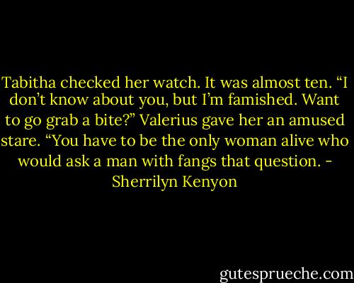 Tabitha checked her watch. It was almost ten.<br />“I don’t know about you, but I’m famished. Want to go grab a bite?”<br />Valerius gave her an amused stare. “You have to be the only woman alive who would ask a man with fangs that question. - Sherrilyn Kenyon