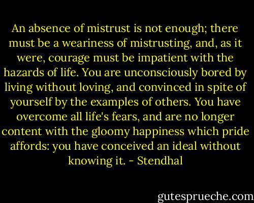 An absence of mistrust is not enough; there must be a weariness of mistrusting, and, as it were, courage must be impatient with the hazards of life. You are unconsciously bored by living without loving, and convinced in spite of yourself by the examples of others. You have overcome all life's fears, and are no longer content with the gloomy happiness which pride affords: you have conceived an ideal without knowing it. - Stendhal