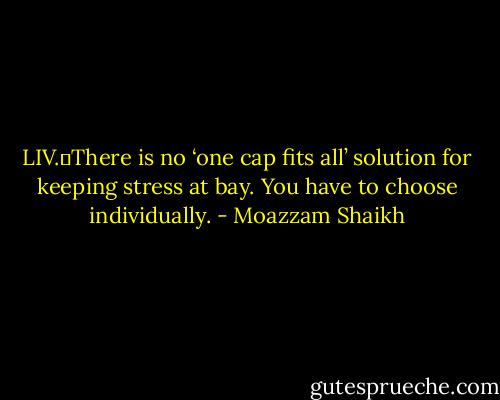 LIV.	There is no ‘one cap fits all’ solution for keeping stress at bay. You have to choose individually. - Moazzam Shaikh