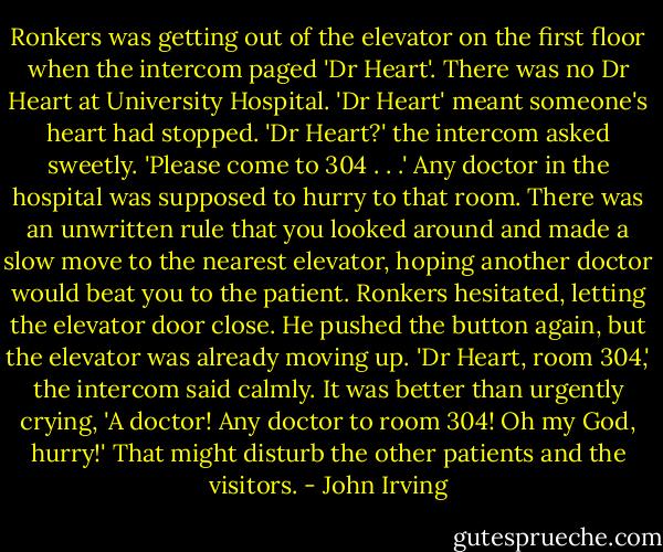 Ronkers was getting out of the elevator on the first floor when the intercom paged 'Dr Heart'. There was no Dr Heart at University Hospital. 'Dr Heart' meant someone's heart had stopped.<br />'Dr Heart?' the intercom asked sweetly. 'Please come to 304 . . .'<br />Any doctor in the hospital was supposed to hurry to that room. There was an unwritten rule that you looked around and made a slow move to the nearest elevator, hoping another doctor would beat you to the patient. Ronkers hesitated, letting the elevator door close. He pushed the button again, but the elevator was already moving up.<br />'Dr Heart, room 304,' the intercom said calmly. It was better than urgently crying, 'A doctor! Any doctor to room 304! Oh my God, hurry!' That might disturb the other patients and the visitors. - John Irving