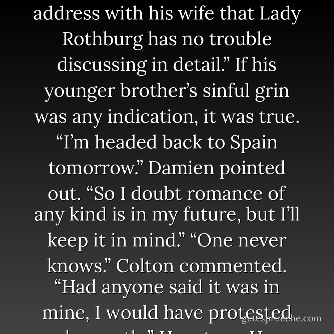 I’m rather an admirer of the book,” Robert said and took a sip from his glass. “Damien, when<br />you marry, you might want to see if Brianna won’t lend it out to your bride. I promise you no<br />regrets if you give it to your beloved. Let’s just say there are certain things a gentleman won’t<br />address with his wife that Lady Rothburg has no trouble discussing in detail.”<br />If his younger brother’s sinful grin was any indication, it was true.<br />“I’m headed back to Spain tomorrow.” Damien pointed out. “So I doubt romance of any kind is<br />in my future, but I’ll keep it in mind.”<br />“One never knows.” Colton commented. “Had anyone said it was in mine, I would have protested<br />vehemently.”<br />How true. How could anyone have guessed his upright older brother would marry such a lovely<br />but impulsive young lady and manage to become a different man than the upright,<br />unapproachable Duke of Rolthven? - Emma Wildes
