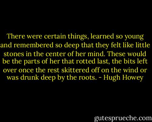 There were certain things, learned so young and remembered so deep that they felt like little stones in the center of her mind. These would be the parts of her that rotted last, the bits left over once the rest skittered off on the wind or was drunk deep by the roots. - Hugh Howey