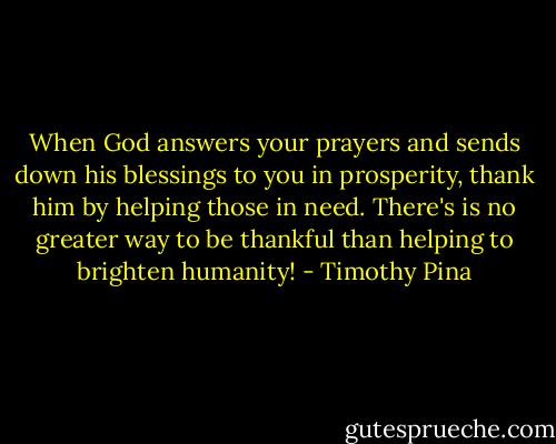 When God answers your prayers and sends down his blessings to you in prosperity, thank him by helping those in need. There's is no greater way to be thankful than helping to brighten humanity! - Timothy Pina