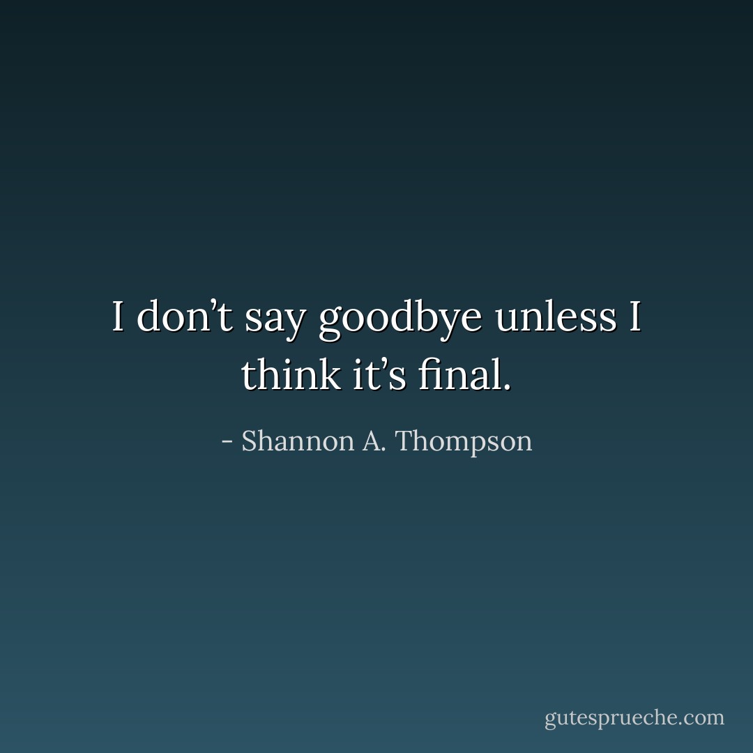 I don’t say goodbye unless I think it’s final. - Shannon A. Thompson