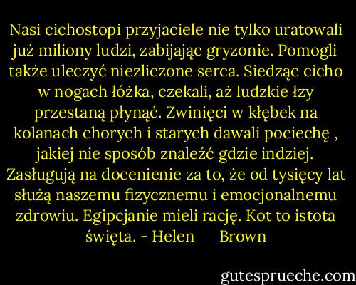 Nasi cichostopi przyjaciele nie tylko uratowali już miliony ludzi, zabijając gryzonie. Pomogli także uleczyć niezliczone serca. Siedząc cicho w nogach łóżka, czekali, aż ludzkie łzy przestaną płynąć. Zwinięci w kłębek na kolanach chorych i starych dawali pociechę , jakiej nie sposób znaleźć gdzie indziej. Zasługują na docenienie za to, że od tysięcy lat służą naszemu fizycznemu i emocjonalnemu zdrowiu. Egipcjanie mieli rację. Kot to istota święta. - Helen      Brown