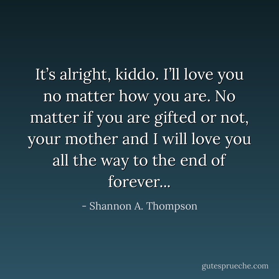 It’s alright, kiddo. I’ll love you no matter how you are. No matter if you are gifted or not, your mother and I will love you all the way to the end of forever... - Shannon A. Thompson